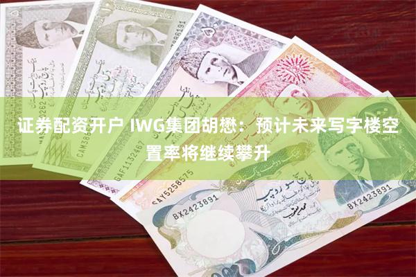 证券配资开户 IWG集团胡懋：预计未来写字楼空置率将继续攀升