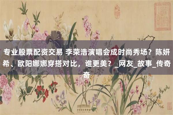 专业股票配资交易 李荣浩演唱会成时尚秀场？陈妍希、欧阳娜娜穿搭对比，谁更美？_网友_故事_传奇