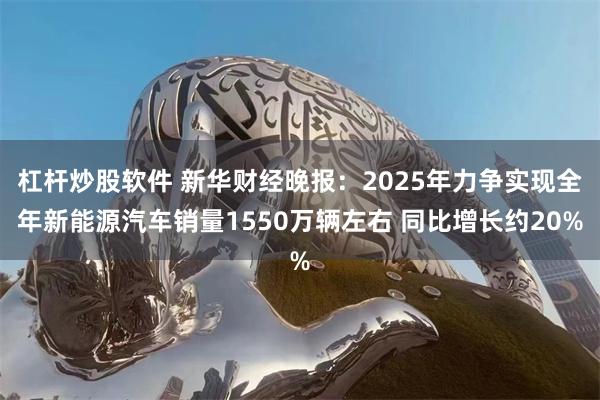 杠杆炒股软件 新华财经晚报:2025年力争实现全年新能源汽车销量1550万辆左右 同比增长约20%
