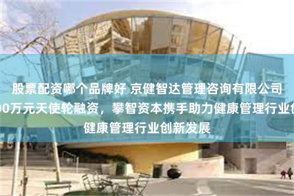 股票配资哪个品牌好 京健智达管理咨询有限公司完成1000万元天使轮融资，攀智资本携手助力健康管理行业创新发展