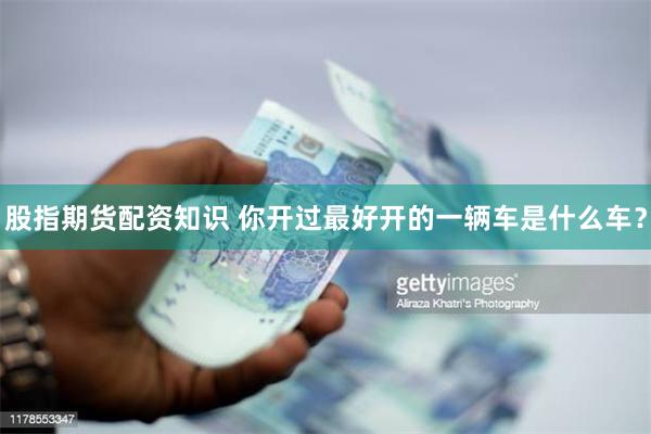股指期货配资知识 你开过最好开的一辆车是什么车？