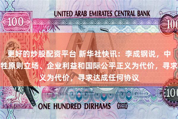 更好的炒股配资平台 新华社快讯：李成钢说，中国绝不会以牺牲原则立场、企业利益和国际公平正义为代价，寻求达成任何协议