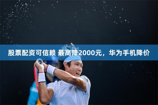 股票配资可信赖 最高降2000元，华为手机降价